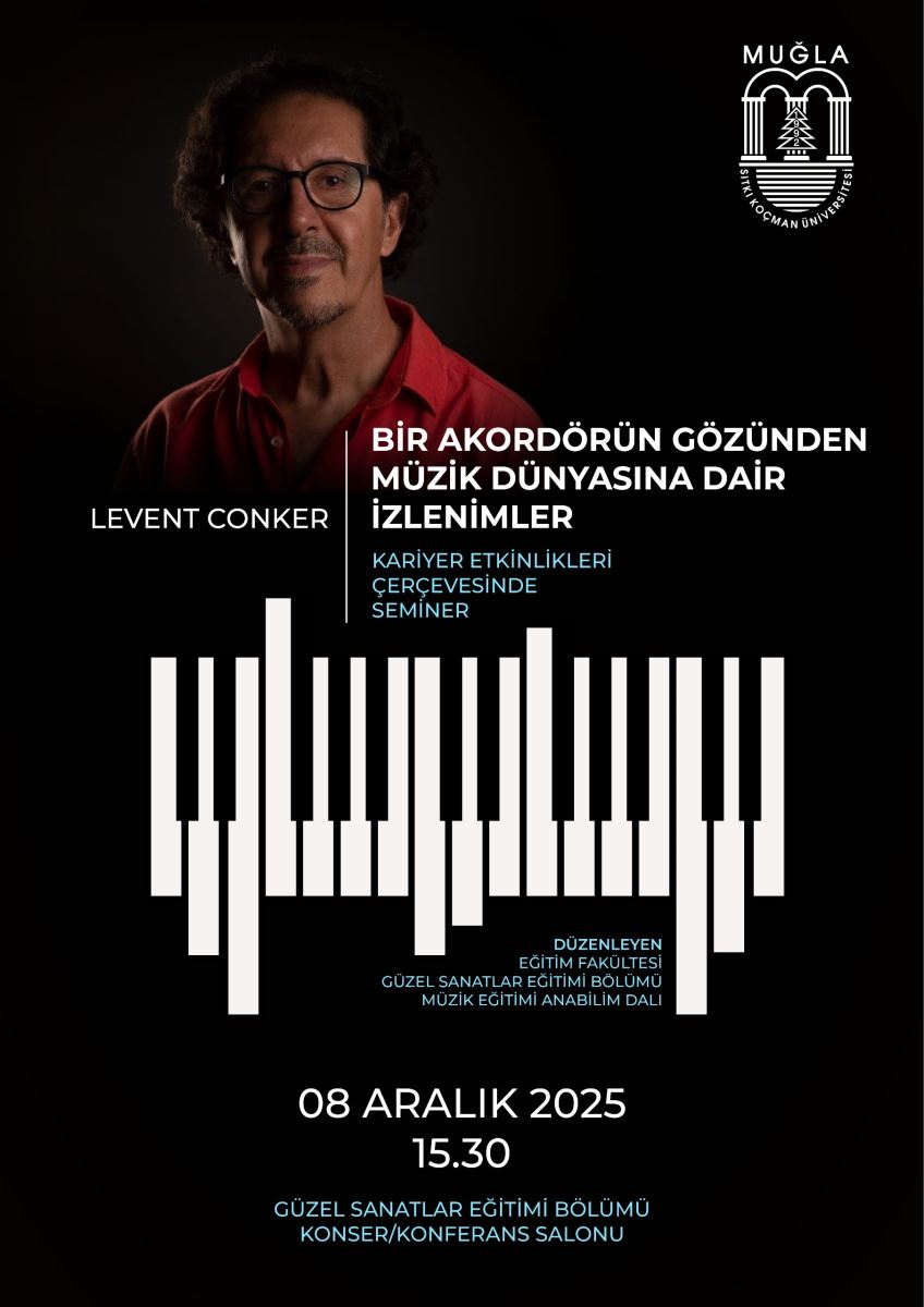 Arka plan siyah/dip karanlık bir ton olarak kullanılmış; odak merkezi ışıkla vurgulanmış. Afişin sol üst tarafında bir fotoğraf var: kırmızı gömlekli, sakallı ve gözlük takan bir erkek portresi. Fotoğraf üstte hafif aydınlık, geri plan tamamen siyah. Sağ üst köşede Muğla Sıtkı Koçman Üniversitesi logosu var. Başlık ve metinler:  Fotoğrafın solunda büyük harflerle “LEVENT CONKER” yazısı. Orta üst kısımda büyük beyaz bir başlık var: “BİR AKORDÖRÜN GÖZÜNDEN MÜZİK DÜNYASINA DAİR İZLENİMLER” Başlığın altında daha küçük, beyaz/turkuaz tonlarda iki satır halinde alt başlıklar bulunuyor: “KARİYER ETKİNLİKLERİ ÇERÇEVESİNDE SEMİNER”. Görsel öğeler:  Ana kompozisyonun merkezinde bir piyano klavyesi motifini çağrıştıran, farklı uzunluklarda dikey beyaz çubuklar (akordör çubukları) bir kolaj olarak yer alıyor. Çubuklar asimetriyle yerleşmiş ve görsel olarak müzik dalgasını andırıyor. Çubukların altında ve çevresinde ufak mavi metinler bulunuyor; bu metin afişin içeriğini ve sponsor/ fakülteleri belirtiyor (daimi olarak okunabilir). Tarih, saat ve mekan:  Alt bölümde “08 ARALIK 2025” ve “15.30” yazıları büyük ve beyaz/pembe tonlarda görünüyor. Alt kısımda “GÜZEL SANATLAR EĞİTMİ BÖLÜMÜ KONSER/KONFERANS SALONU” ifadesi bulunuyor. Yapısal bilgiler:  Afişin alt tarafında, etkinliğin düzenleyen birimlere atıfta bulunan kısa metinler (Güzel Sanatlar Eğitimi Bölümü, Müzik Eğitimi Anabilim Dalı vb.) bulunabilir. Genel tarz sade, modern ve odak noktası müzik teması. Görme engelli bireyler için erişebilirlik önerisi:  Ekran okuyucular için sıralı bir metin taslağı: Başlık: Bir Akorduin Gözündeki Müzik Dünyasına Dair İzlenimler Sunum yapan: Levent Conker Tarih ve saat: 08 Aralık 2025, 15:30 Yer: Güzel Sanatlar Eğitimi Bölümü Konser/Konferans Salonu İçerik özeti: Kariyer etkinlikleri çerçevesinde seminer; müzik eğitimiyle ilgili deneyim ve gözlemler. Görsel betimleme: Afişte siyah arka plan üzerinde, fotoğraftaki kişi sol üstte, merkezi olarak piyano klavye stilinde beyaz çubuklardan oluşan bir desen var; bu desen müzik dalgasını andırır.